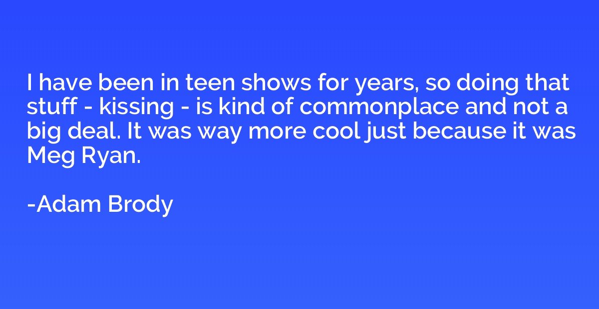 I have been in teen shows for years, so doing that stuff - k