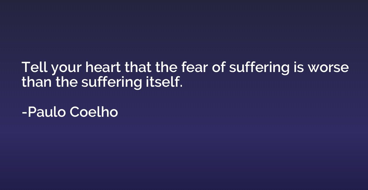 Tell your heart that the fear of suffering is worse than the