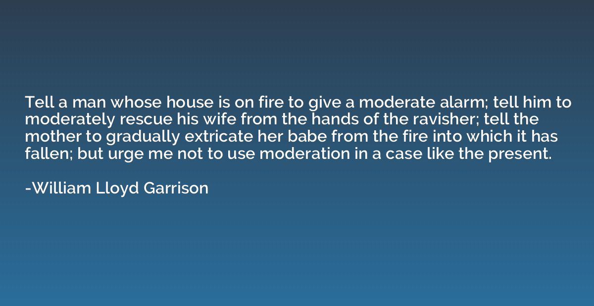 Tell a man whose house is on fire to give a moderate alarm; 