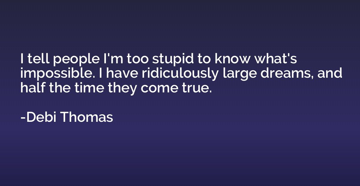 I tell people I'm too stupid to know what's impossible. I ha