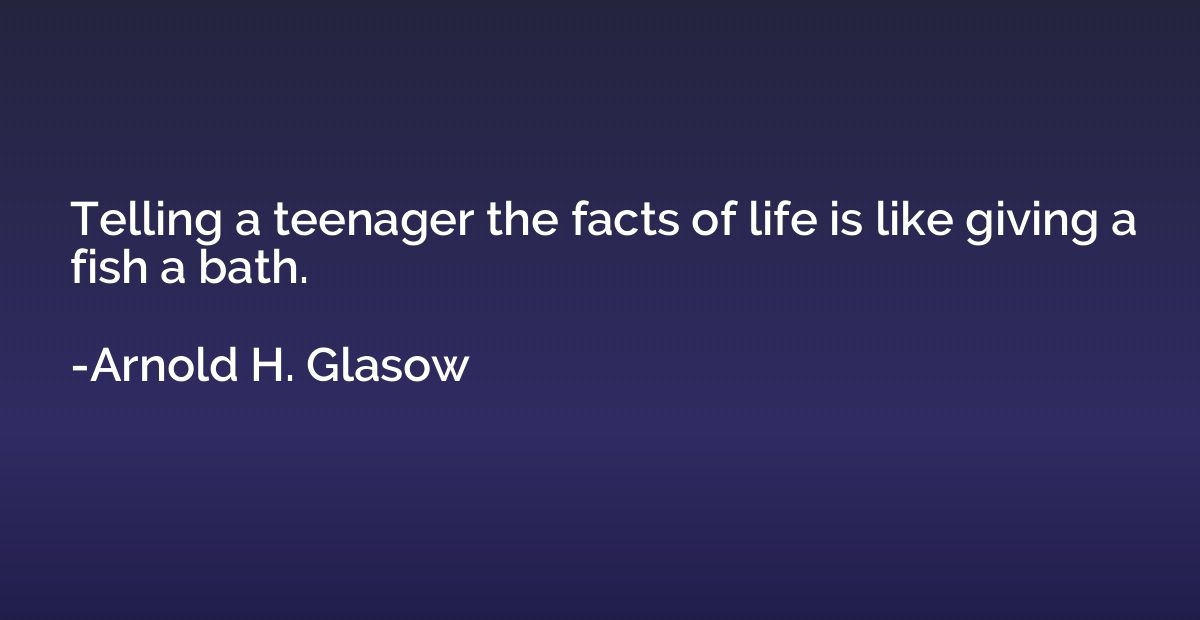 Telling a teenager the facts of life is like giving a fish a