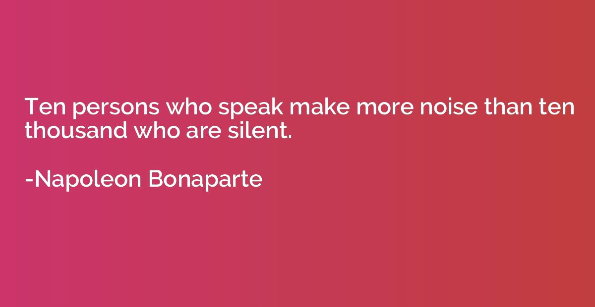 Ten persons who speak make more noise than ten thousand who 