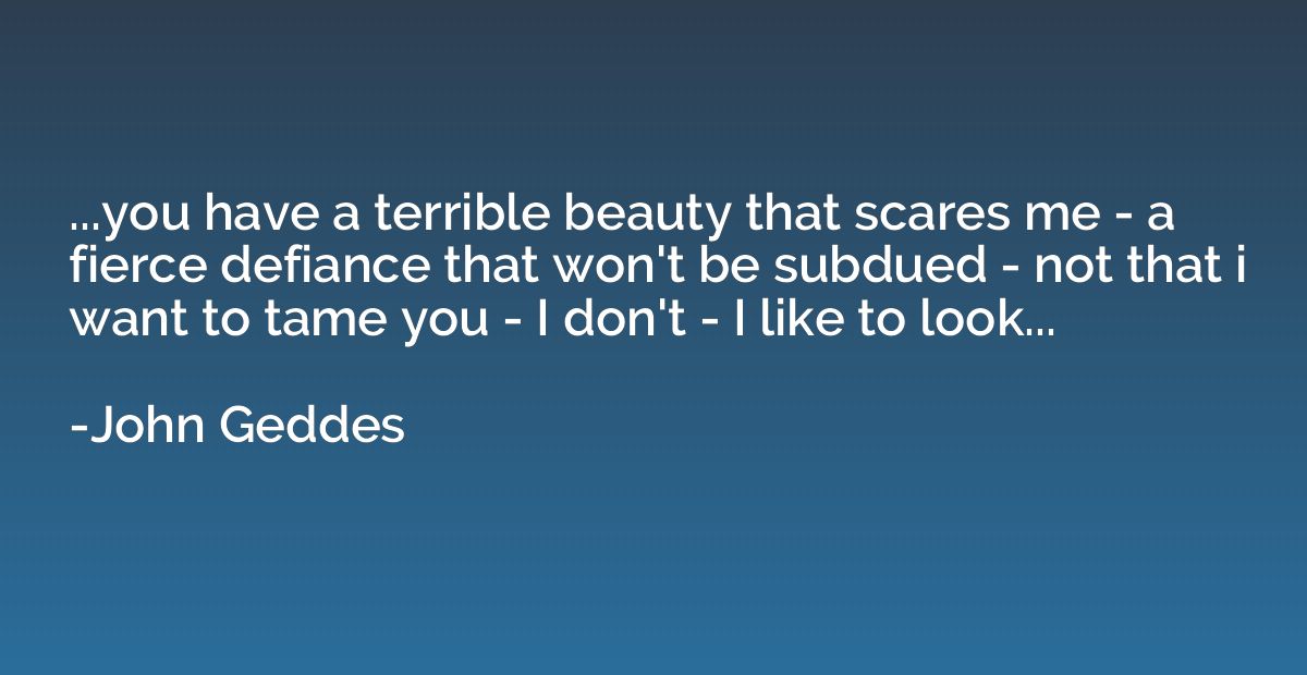 ...you have a terrible beauty that scares me - a fierce defi