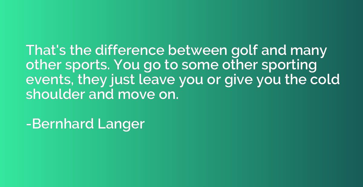 That's the difference between golf and many other sports. Yo
