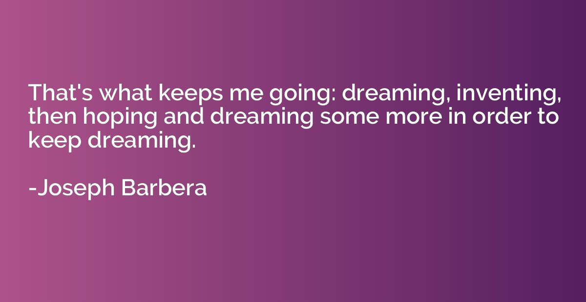 That's what keeps me going: dreaming, inventing, then hoping