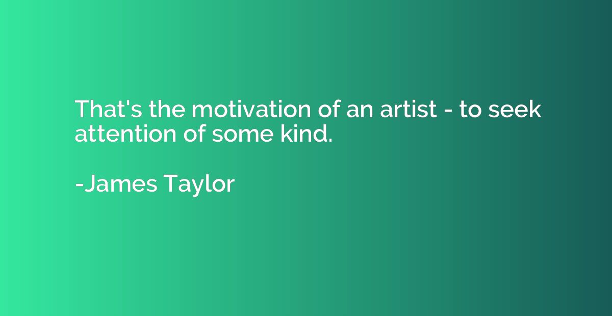 That's the motivation of an artist - to seek attention of so