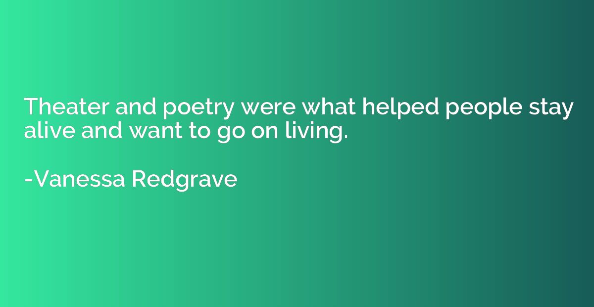 Theater and poetry were what helped people stay alive and wa
