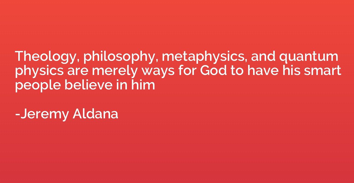 Theology, philosophy, metaphysics, and quantum physics are m