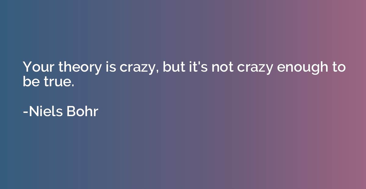 Your theory is crazy, but it's not crazy enough to be true.