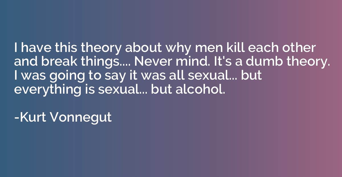 I have this theory about why men kill each other and break t