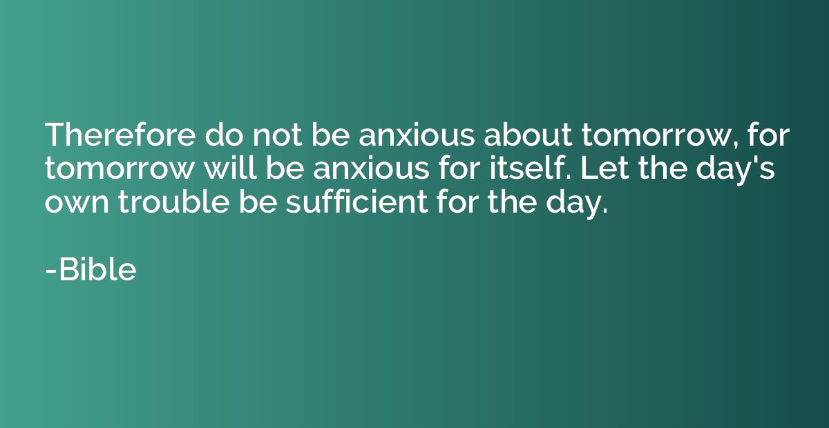 Therefore do not be anxious about tomorrow, for tomorrow wil