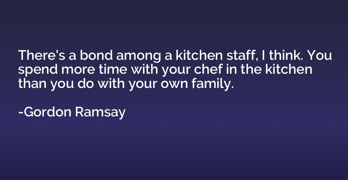 There's a bond among a kitchen staff, I think. You spend mor