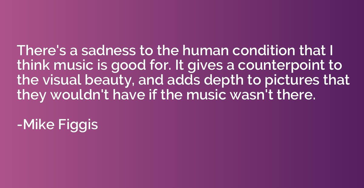 There's a sadness to the human condition that I think music 