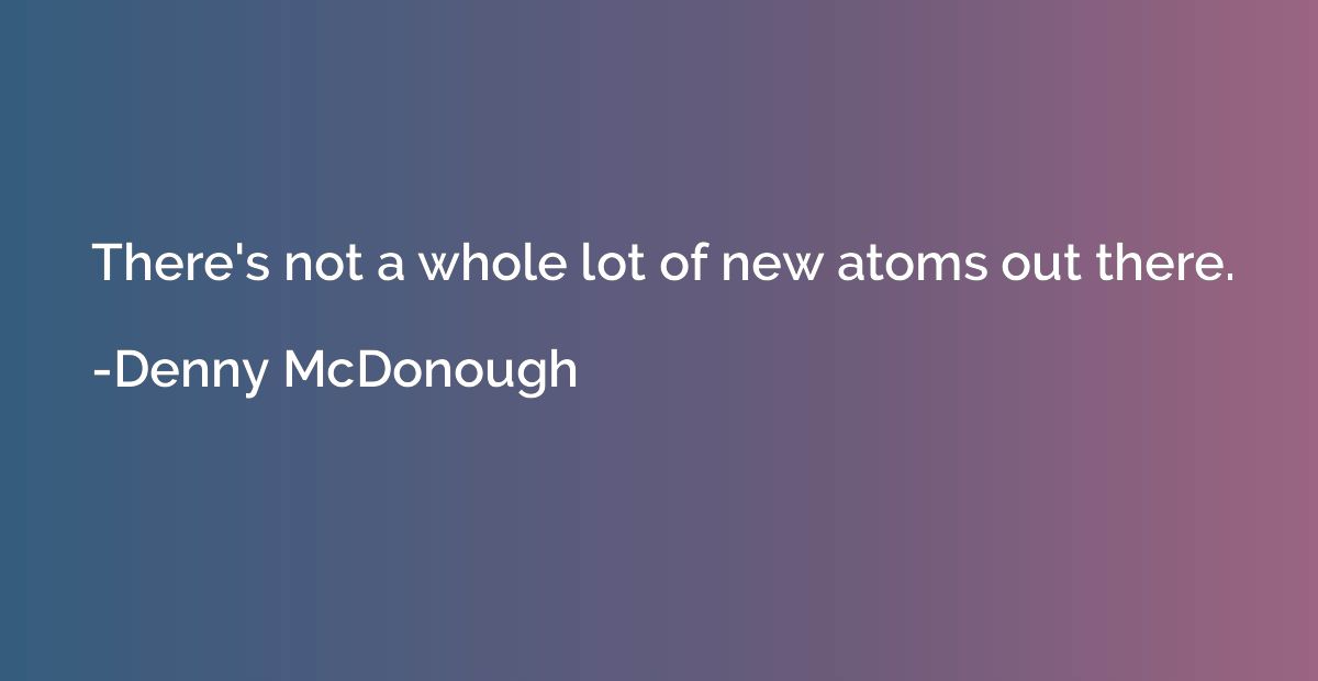 There's not a whole lot of new atoms out there.
