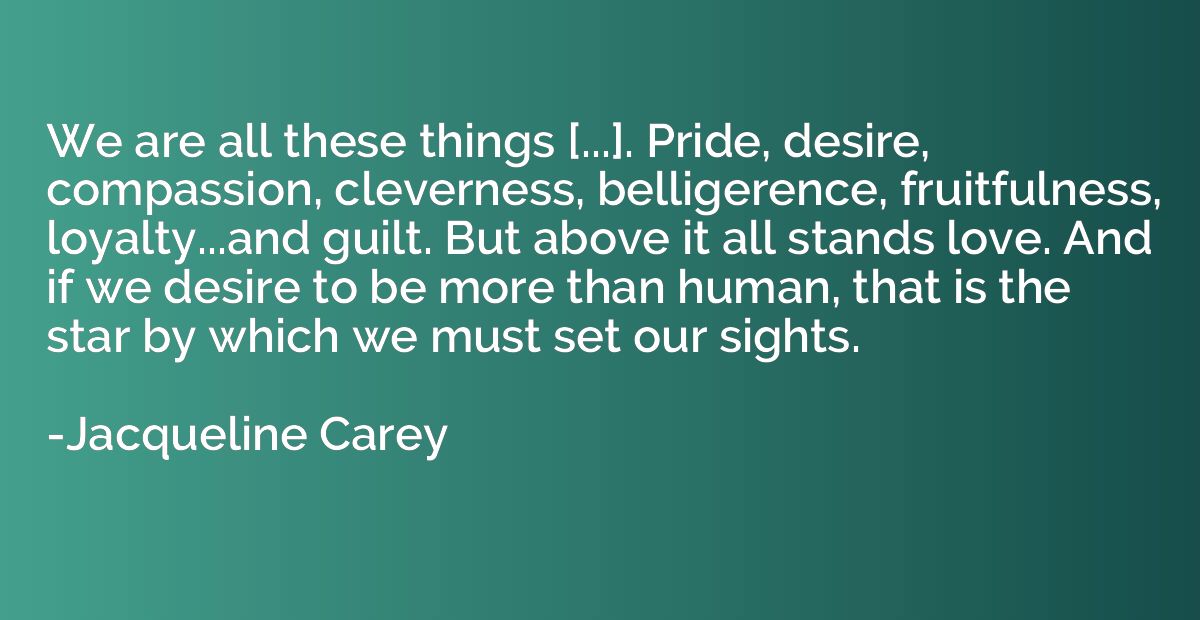 We are all these things [...]. Pride, desire, compassion, cl