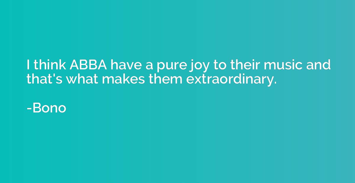 I think ABBA have a pure joy to their music and that's what 
