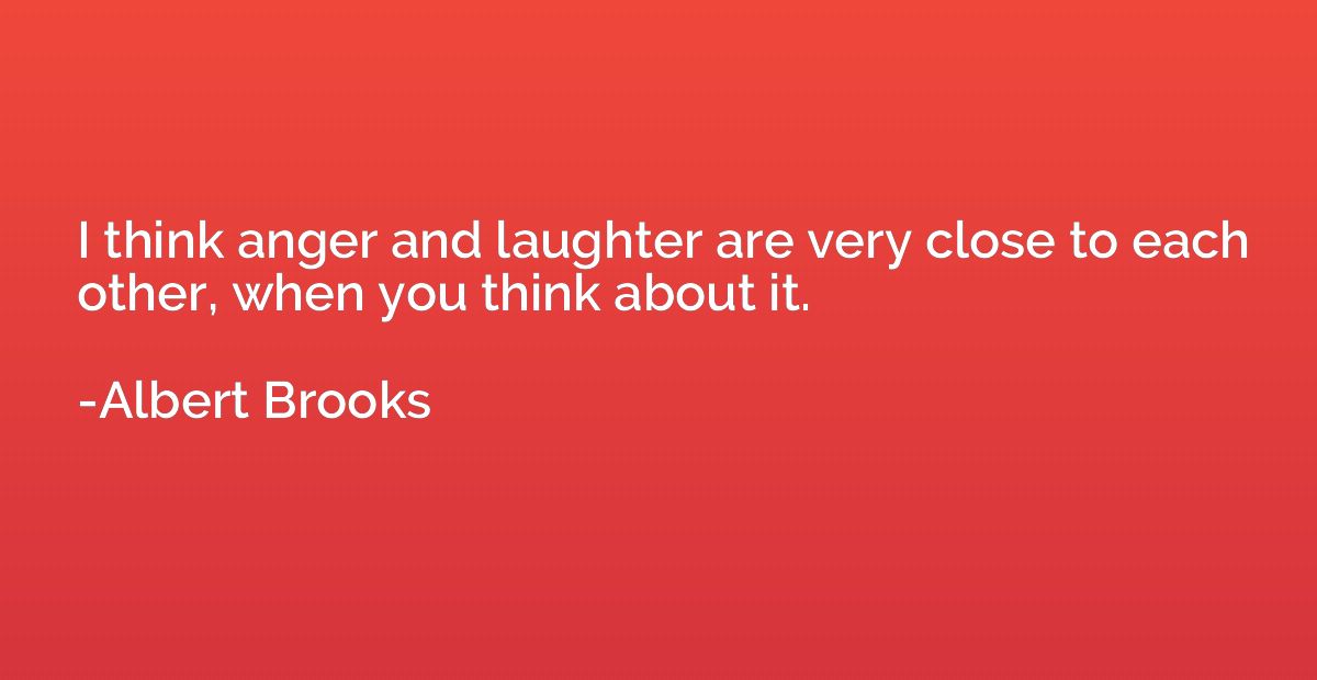 I think anger and laughter are very close to each other, whe