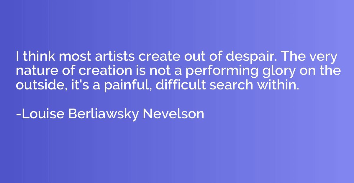 I think most artists create out of despair. The very nature 