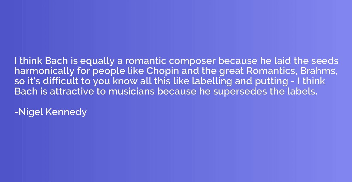 I think Bach is equally a romantic composer because he laid 