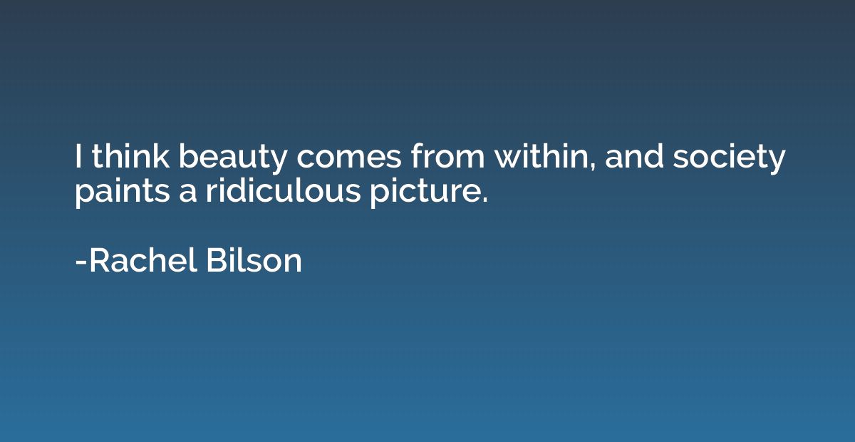 I think beauty comes from within, and society paints a ridic