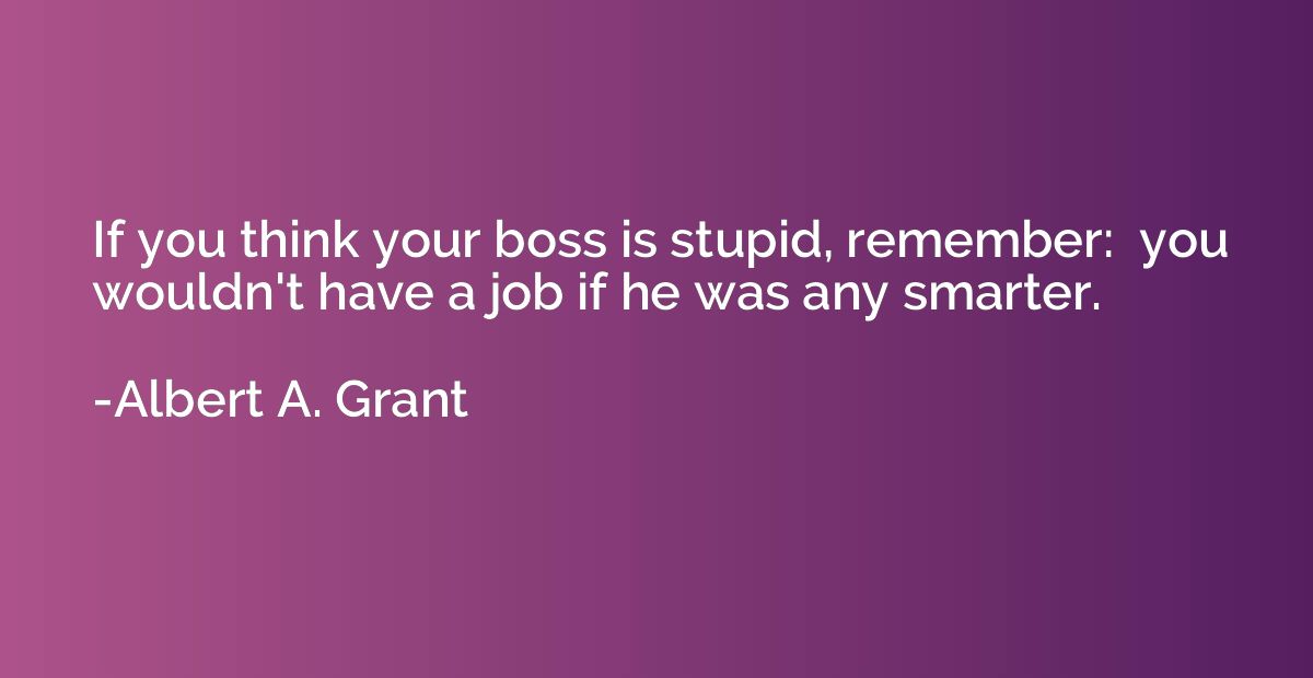 If you think your boss is stupid, remember:  you wouldn't ha