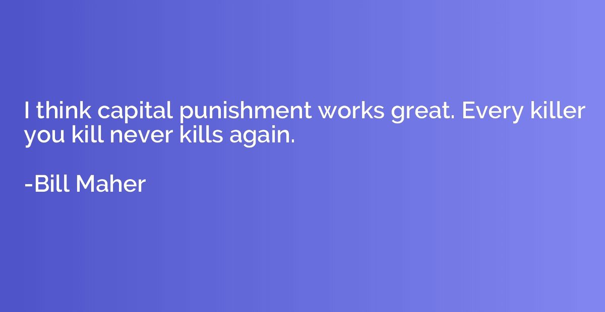 I think capital punishment works great. Every killer you kil