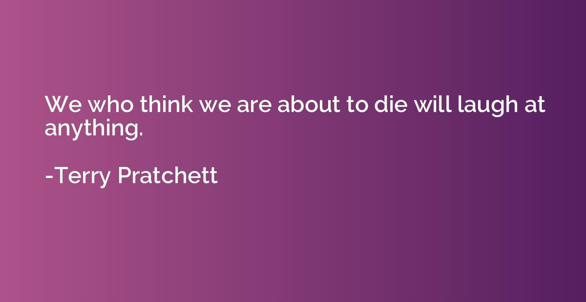 We who think we are about to die will laugh at anything.