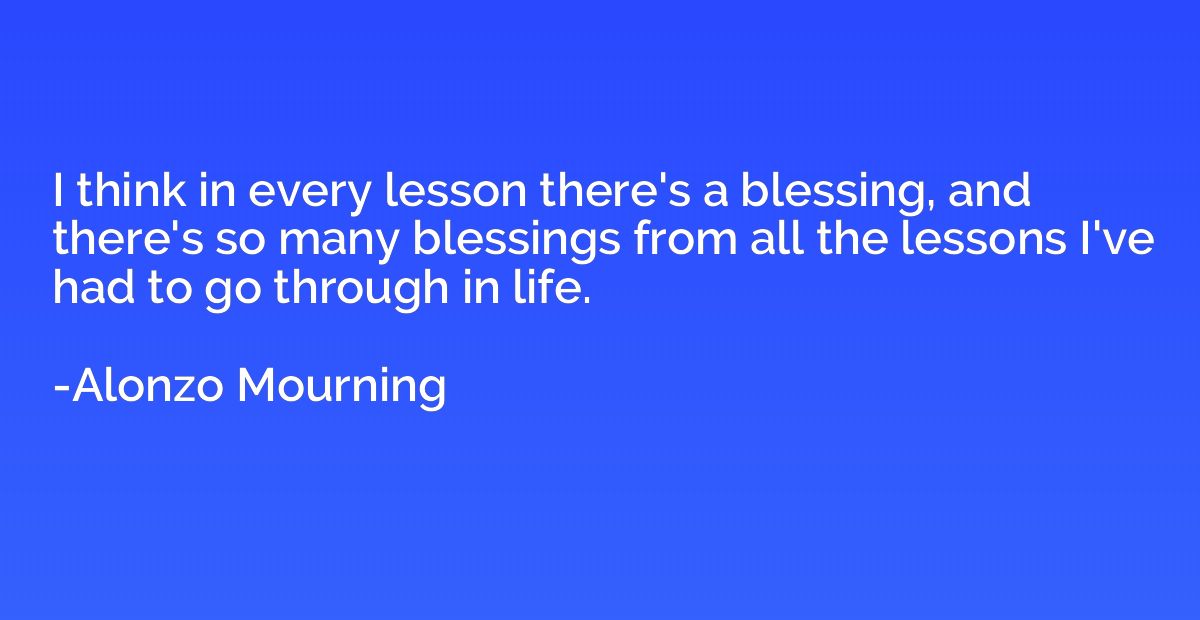 I think in every lesson there's a blessing, and there's so m