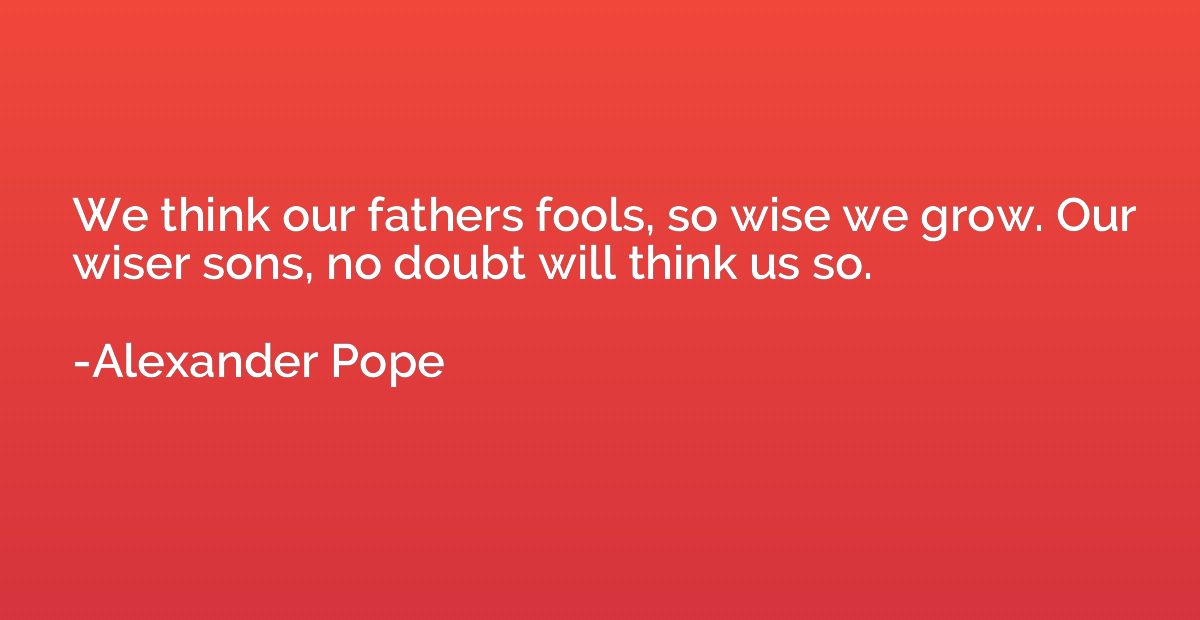 We think our fathers fools, so wise we grow. Our wiser sons,