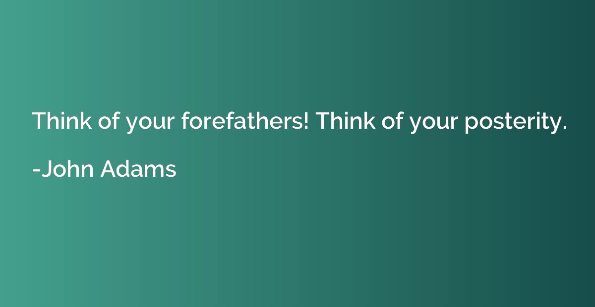 Think of your forefathers! Think of your posterity.