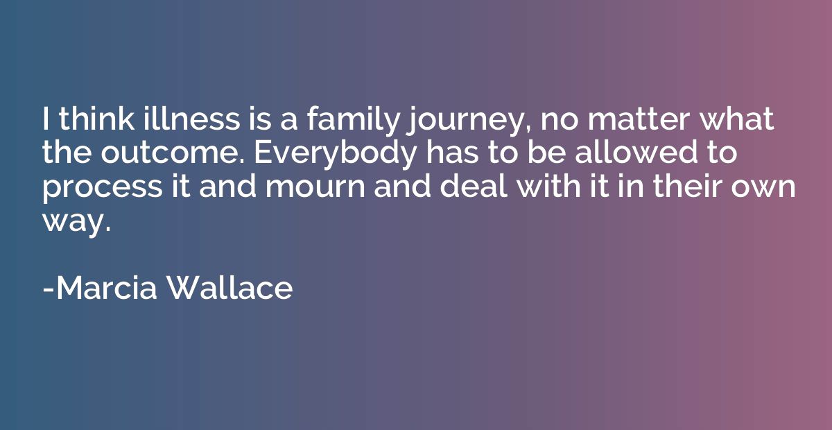 I think illness is a family journey, no matter what the outc