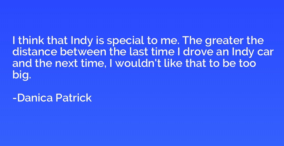 I think that Indy is special to me. The greater the distance