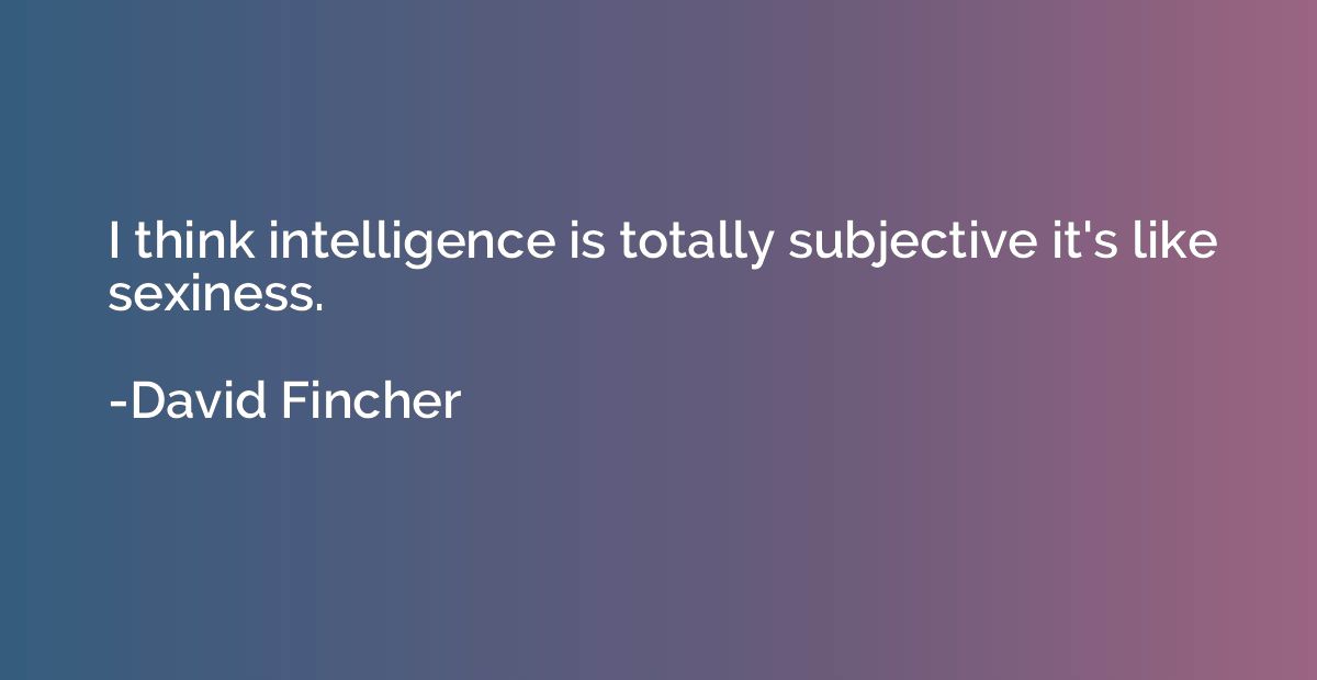 I think intelligence is totally subjective it's like sexines