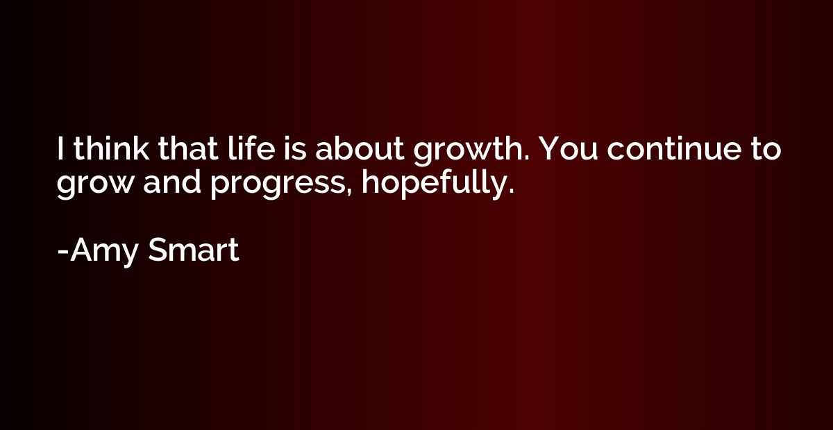 I think that life is about growth. You continue to grow and 