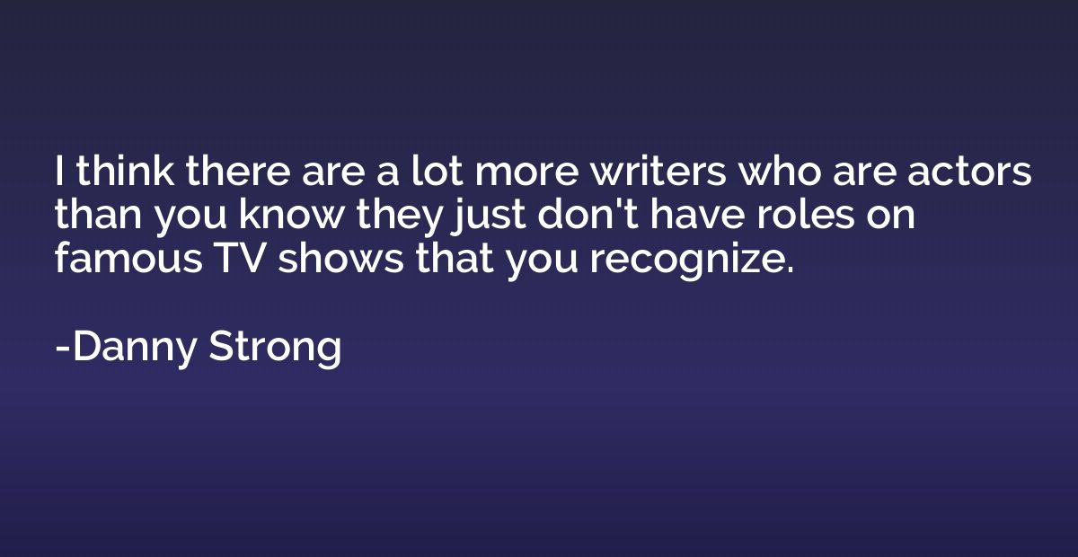 I think there are a lot more writers who are actors than you