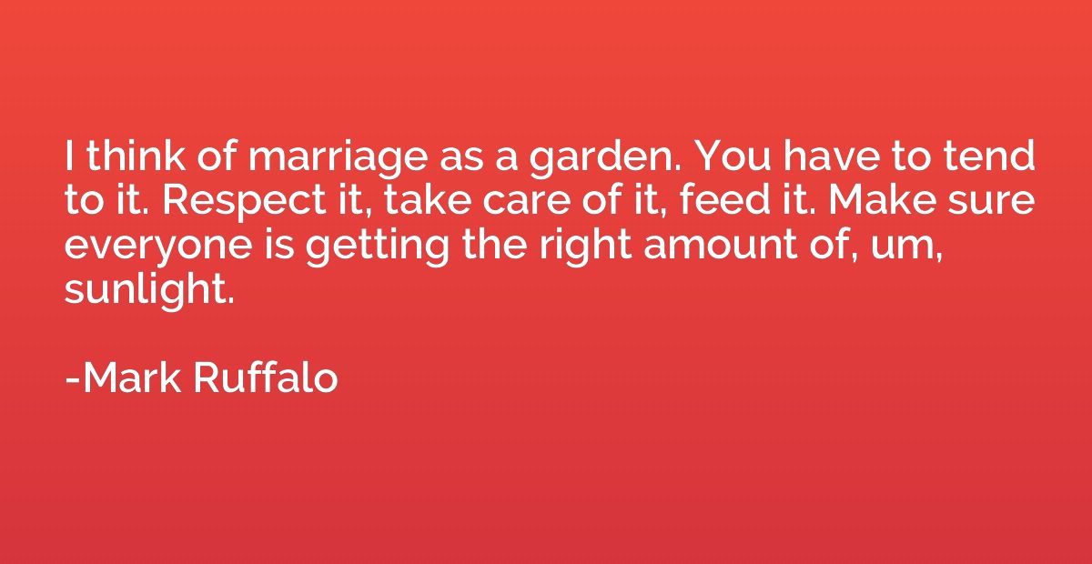 I think of marriage as a garden. You have to tend to it. Res
