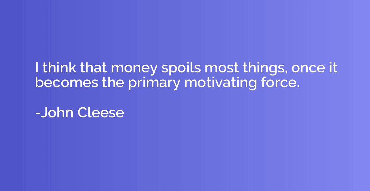 I think that money spoils most things, once it becomes the p