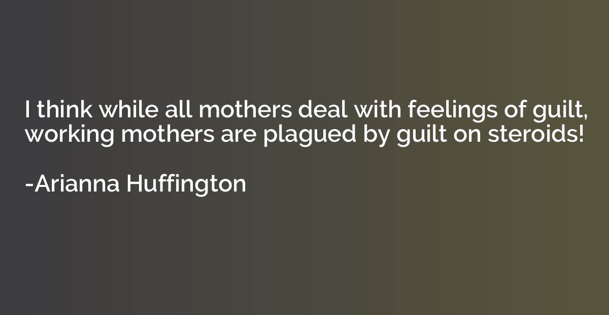 I think while all mothers deal with feelings of guilt, worki