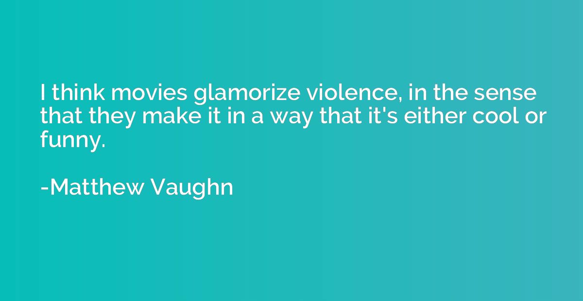 I think movies glamorize violence, in the sense that they ma