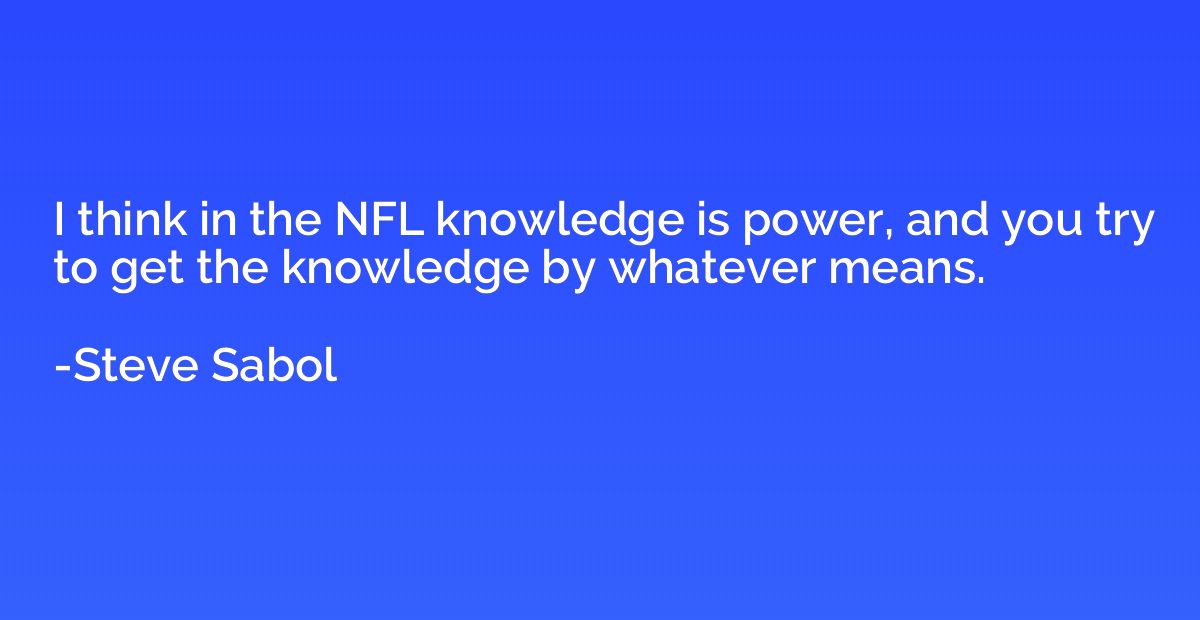 I think in the NFL knowledge is power, and you try to get th