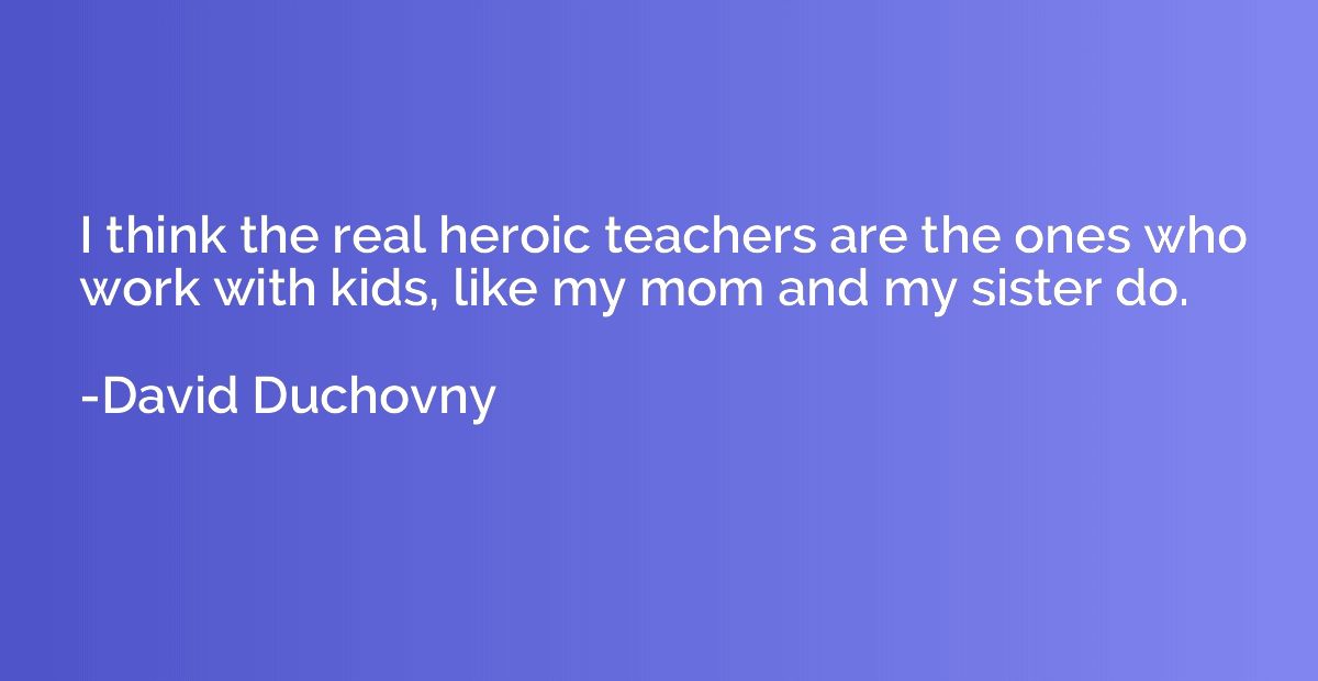 I think the real heroic teachers are the ones who work with 
