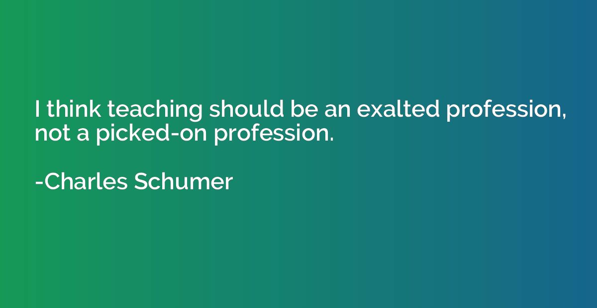 I think teaching should be an exalted profession, not a pick