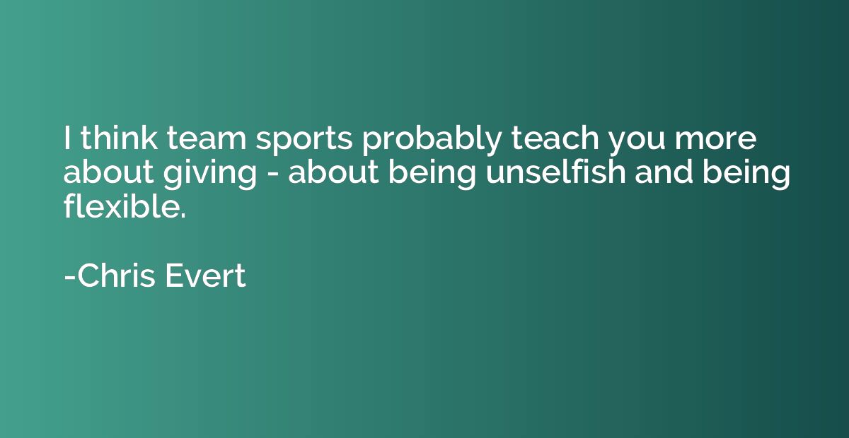 I think team sports probably teach you more about giving - a