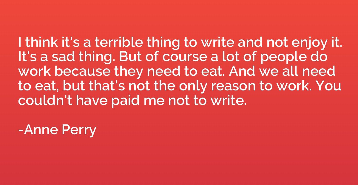 I think it's a terrible thing to write and not enjoy it. It'