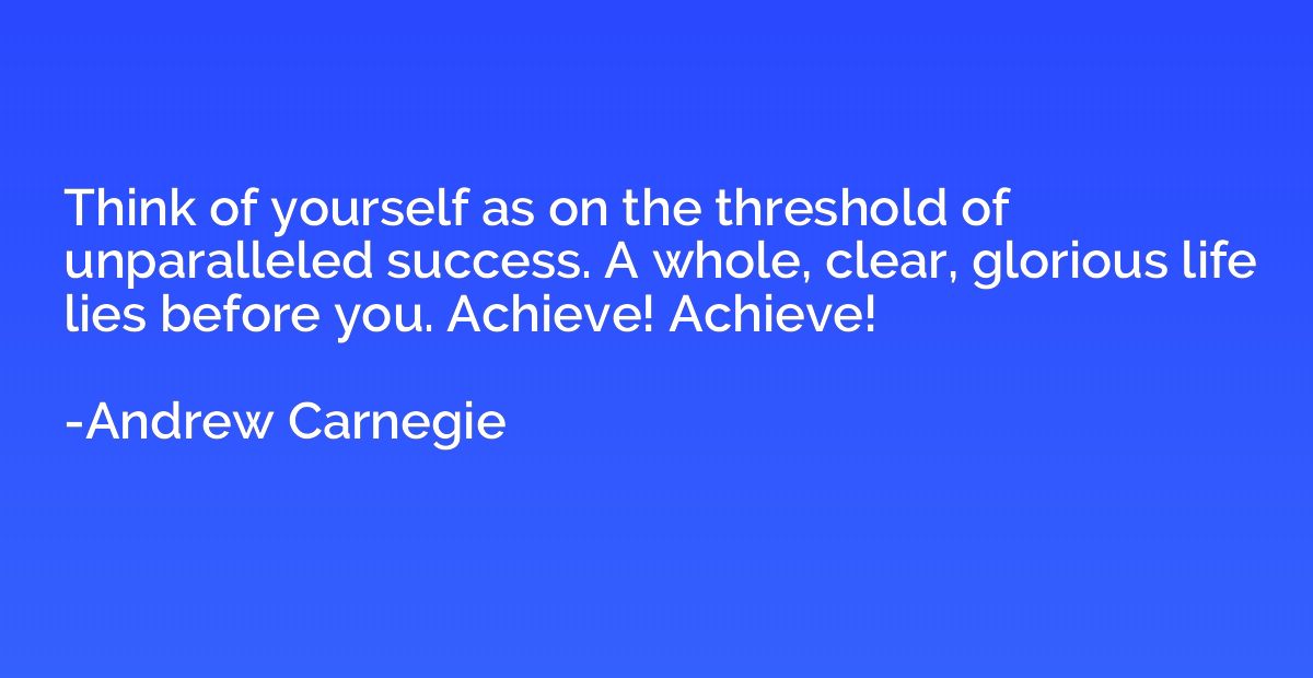 Think of yourself as on the threshold of unparalleled succes