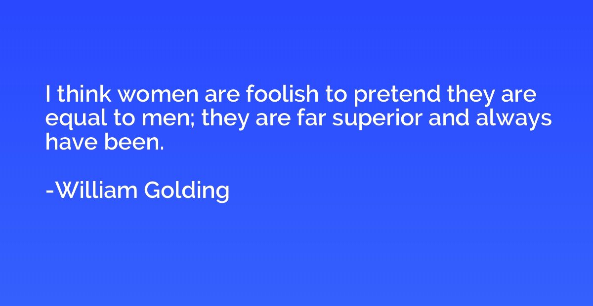 I think women are foolish to pretend they are equal to men; 