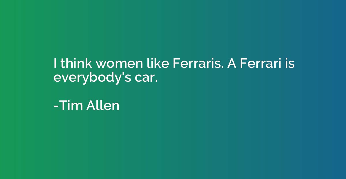 I think women like Ferraris. A Ferrari is everybody's car.
