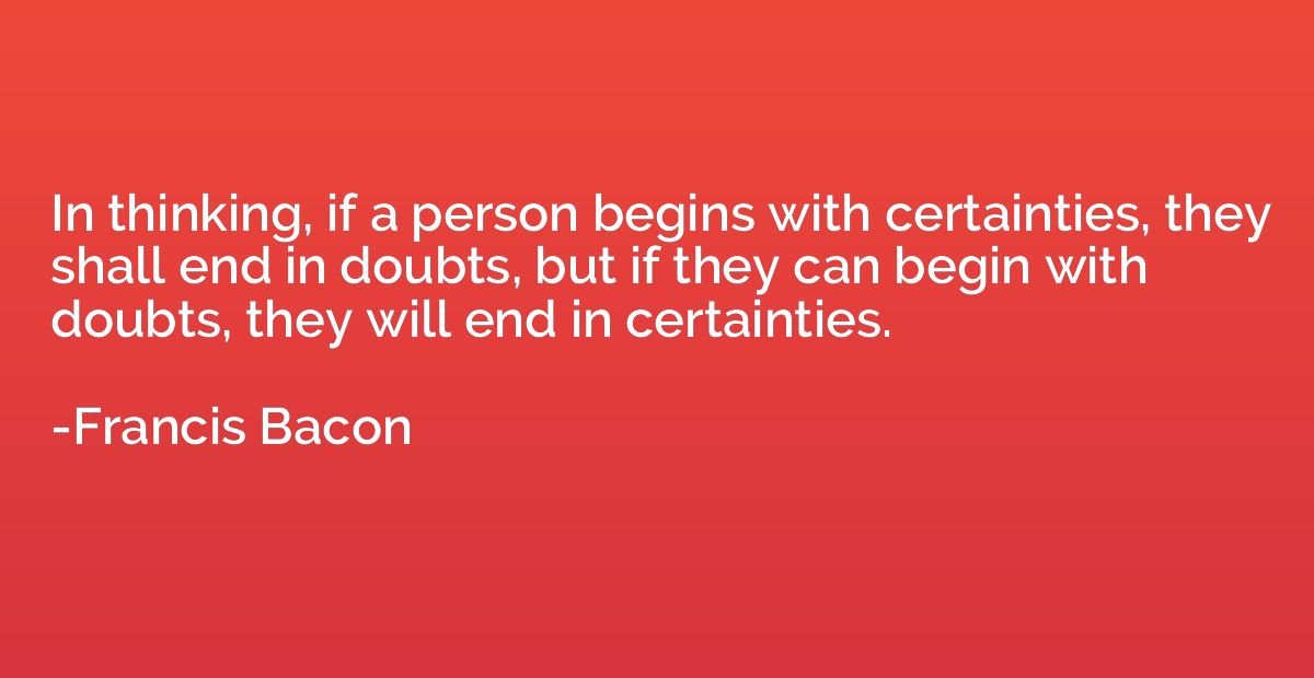 In thinking, if a person begins with certainties, they shall