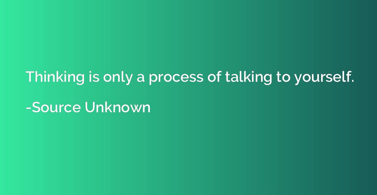 Thinking is only a process of talking to yourself.