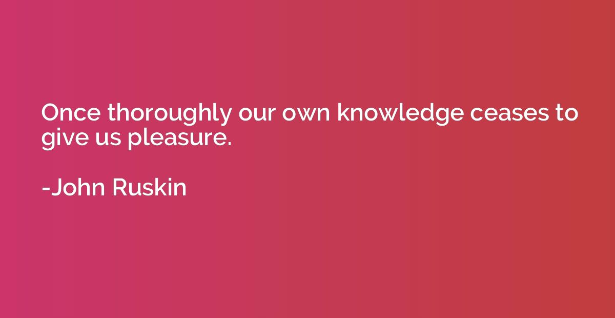 Once thoroughly our own knowledge ceases to give us pleasure